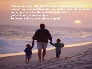 O pescador disse: “Depois de pescar, descanso um pouco,
brinco com os meus filhos, durmo a sesta com a minha mulher,
vou ao povoado à noite, onde tomo vinho e toco
guitarra com os meus amigos.
Tenho uma vida prazenteira e ocupada"…
 
