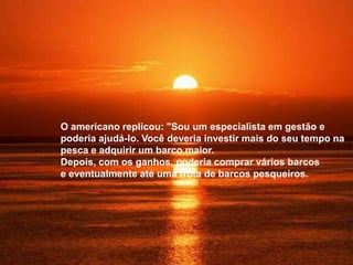 O americano replicou: "Sou um especialista em gestão e
poderia ajudá-lo. Você deveria investir mais do seu tempo na
pesca e adquirir um barco maior.
Depois, com os ganhos, poderia comprar vários barcos
e eventualmente até uma frota de barcos pesqueiros.
 