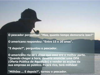 O pescador perguntou: “Mas, quanto tempo demoraria isso?”

O americano respondeu: “Entre 15 e 20 anos".

“E depois?“, perguntou o pescador.

O americano riu-se e disse que essa era a melhor parte.
“Quando chegar a hora, deveria anunciar uma OPA
(Oferta Pública de Aquisição) e vender as acções da
sua empresa ao público. Ficará rico, terá milhões!

"Milhões ... E depois?“, tornou o pescador.
 