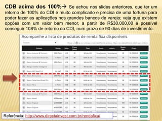 CDB acima dos 100% Se achou nos slides anteriores, que ter um 
retorno de 100% do CDI é muito complicado e precisa de uma fortuna para 
poder fazer as aplicações nos grandes bancos de varejo; veja que existem 
opções com um valor bem menor, a partir de R$30.000,00 é possível 
conseguir 108% de retorno do CDI, num prazo de 90 dias de investimento. 
Referência: http://www.directainvest.com.br/rendafixa/ 
 