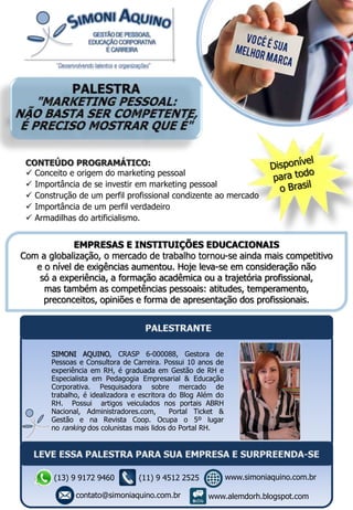 EMPRESAS E INSTITUIÇÕES EDUCACIONAIS
Com a globalização, o mercado de trabalho tornou-se ainda mais competitivo
e o nível de exigências aumentou. Hoje leva-se em consideração não
só a experiência, a formação acadêmica ou a trajetória profissional,
mas também as competências pessoais: atitudes, temperamento,
preconceitos, opiniões e forma de apresentação dos profissionais.
CONTEÚDO PROGRAMÁTICO:
 Conceito e origem do marketing pessoal
 Importância de se investir em marketing pessoal
 Construção de um perfil profissional condizente ao mercado
 Importância de um perfil verdadeiro
 Armadilhas do artificialismo.
SIMONI AQUINO, CRASP 6-000088, Gestora de
Pessoas e Consultora de Carreira. Possui 10 anos de
experiência em RH, é graduada em Gestão de RH e
Especialista em Pedagogia Empresarial & Educação
Corporativa. Pesquisadora sobre mercado de
trabalho, é idealizadora e escritora do Blog Além do
RH. Possui artigos veiculados nos portais ABRH
Nacional, Administradores.com, Portal Ticket &
Gestão e na Revista Coop. Ocupa o 5º lugar
no ranking dos colunistas mais lidos do Portal RH.
(13) 9 9172 9460
contato@simoniaquino.com.br
www.simoniaquino.com.br
www.alemdorh.blogspot.com
(11) 9 4512 2525
 