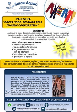Palestra voltadas a empresas, órgãos governamentais e instituições diversas.
Pode ser customizada de acordo com as necessidades da empresa e respeitando
a cultura organizacional
OBJETIVOS
Aprimorar o papel dos colaboradores como agentes da imagem corporativa,
conscientizando-os que também através de sua aparência é possível emitir
impressões compatíveis com o mercado e transmitir aos clientes
a personalidade e os valores da empresa.
CONTEÚDO PROGRAMÁTICO
 vestimenta profissional
 opção pela uniformização
 regras de vestimentas
 uso de adereços
 maquiagem e cosméticos
 penteados e higiene
SIMONI AQUINO, CRASP 6-000088, Gestora de
Pessoas e Consultora de Carreira. Possui 10 anos de
experiência em RH, é graduada em Gestão de RH e
Especialista em Pedagogia Empresarial & Educação
Corporativa. Pesquisadora sobre mercado de
trabalho, é idealizadora e escritora do Blog Além do
RH. Possui artigos veiculados nos portais ABRH
Nacional, Administradores.com, Portal Ticket &
Gestão e na Revista Coop. Ocupa o 5º lugar
no ranking dos colunistas mais lidos do Portal RH.
(13) 9 9172 9460
contato@simoniaquino.com.br
www.simoniaquino.com.br
www.alemdorh.blogspot.com
(11) 9 4512 2525
 