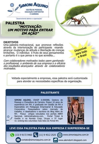PALESTRA
“MOTIVAÇÃO:
UM MOTIVO PARA ENTRAR
EM AÇÃO"
Voltada especialmente a empresas, essa palestra será customizada
para atender as necessidades específicas da organização.
OBJETIVOS
Uma palestra motivacional, que promove reflexões
através da interiorização do participante visando
alcançar mudanças de atitude e libertação de crenças
limitantes. O indivíduo é fruto de seus pensamentos
e portanto é o que pensa e no que acredita...
Com colaboradores motivados todos saem ganhando:
o profissional, o ambiente de sua empresa e a eficácia
dos resultados alcançados através de colaboradores
motivados.
SIMONI AQUINO, CRASP 6-000088, Gestora de
Pessoas e Consultora de Carreira. Possui 10 anos de
experiência em RH, é graduada em Gestão de RH e
Especialista em Pedagogia Empresarial & Educação
Corporativa. Pesquisadora sobre mercado de
trabalho, é idealizadora e escritora do Blog Além do
RH. Possui artigos veiculados nos portais ABRH
Nacional, Administradores.com, Portal Ticket &
Gestão e na Revista Coop. Ocupa o 5º lugar
no ranking dos colunistas mais lidos do Portal RH.
(13) 9 9172 9460
contato@simoniaquino.com.br
www.simoniaquino.com.br
www.alemdorh.blogspot.com
(11) 9 4512 2525
 