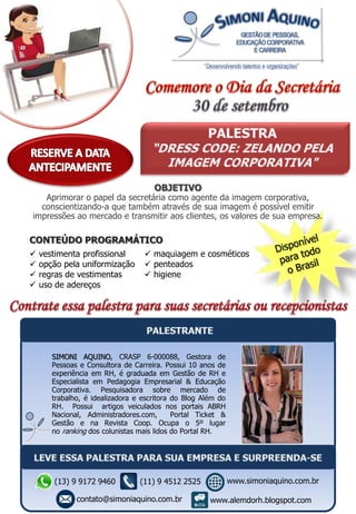 CONTEÚDO PROGRAMÁTICO
 vestimenta profissional
 opção pela uniformização
 regras de vestimentas
 uso de adereços
 maquiagem e cosméticos
 penteados
 higiene
SIMONI AQUINO, CRASP 6-000088, Gestora de
Pessoas e Consultora de Carreira. Possui 10 anos de
experiência em RH, é graduada em Gestão de RH e
Especialista em Pedagogia Empresarial & Educação
Corporativa. Pesquisadora sobre mercado de
trabalho, é idealizadora e escritora do Blog Além do
RH. Possui artigos veiculados nos portais ABRH
Nacional, Administradores.com, Portal Ticket &
Gestão e na Revista Coop. Ocupa o 5º lugar
no ranking dos colunistas mais lidos do Portal RH.
OBJETIVO
Aprimorar o papel da secretária como agente da imagem corporativa,
conscientizando-a que também através de sua imagem é possível emitir
impressões ao mercado e transmitir aos clientes, os valores de sua empresa.
(13) 9 9172 9460
contato@simoniaquino.com.br
www.simoniaquino.com.br
www.alemdorh.blogspot.com
(11) 9 4512 2525
 