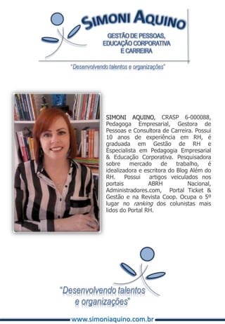 SIMONI AQUINO, CRASP 6-000088,
Pedagoga Empresarial, Gestora de
Pessoas e Consultora de Carreira. Possui
10 anos de experiência em RH, é
graduada em Gestão de RH e
Especialista em Pedagogia Empresarial
& Educação Corporativa. Pesquisadora
sobre mercado de trabalho, é
idealizadora e escritora do Blog Além do
RH. Possui artigos veiculados nos
portais ABRH Nacional,
Administradores.com, Portal Ticket &
Gestão e na Revista Coop. Ocupa o 5º
lugar no ranking dos colunistas mais
lidos do Portal RH.
www.simoniaquino.com.br
 