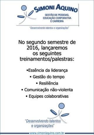 No segundo semestre de
2016, lançaremos
os seguintes
treinamentos/palestras:
Essência da liderança
 Gestão do tempo
 Resiliência
 Comunicação não-violenta
 Equipes colaborativas
www.simoniaquino.com.br
 