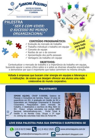 OBJETIVOS:
Contextualizar o mercado de trabalho e a importância do trabalho em equipe,
buscando apurar o senso crítico sobre si e sobre as diversas situações encontradas
e demonstrar por que é importante que todos caminhem na mesma direção.
CONTEÚDO PROGRAMÁTICO:
 Evolução do mercado de trabalho
 Trabalho individual x trabalho em equipe
 Conceito de equipe
 Razões de ser e de conviver
 Apresentação dos perfis pessoais
 Vantagens do trabalho em equipe
SIMONI AQUINO, CRASP 6-000088, Gestora de
Pessoas e Consultora de Carreira. Possui 10 anos de
experiência em RH, é graduada em Gestão de RH e
Especialista em Pedagogia Empresarial & Educação
Corporativa. Pesquisadora sobre mercado de
trabalho, é idealizadora e escritora do Blog Além do
RH. Possui artigos veiculados nos portais ABRH
Nacional, Administradores.com, Portal Ticket &
Gestão e na Revista Coop. Ocupa o 5º lugar
no ranking dos colunistas mais lidos do Portal RH.
(13) 9 9172 9460
contato@simoniaquino.com.br
www.simoniaquino.com.br
www.alemdorh.blogspot.com
(11) 9 4512 2525
 