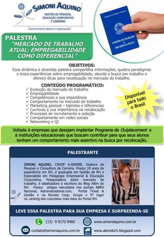 CONTEÚDO PROGRAMÁTICO:
 Evolução do mercado de trabalho
 Empregabilidade
 Competências e sua importância
 Comportamento no mercado de trabalho
 Marketing pessoal – talentos e diferenciais
 Currículo e sua importância na recolocação
 Processos de recrutamento e seleção
 Comportamento em redes sociais
 Networking e QI
Voltada à empresas que desejam implantar Programa de Outplacement e
à instituições educacionais que buscam contribuir para que seus alunos
tenham um comportamento mais assertivo na busca por recolocação.
OBJETIVOS:
Essa dinâmica e divertida palestra compartilha informações, quebra paradigmas
e troca experiências sobre empregabilidade, aborda a busca por trabalho e
oferece dicas para recolocação no mercado de trabalho.
SIMONI AQUINO, CRASP 6-000088, Gestora de
Pessoas e Consultora de Carreira. Possui 10 anos de
experiência em RH, é graduada em Gestão de RH e
Especialista em Pedagogia Empresarial & Educação
Corporativa. Pesquisadora sobre mercado de
trabalho, é idealizadora e escritora do Blog Além do
RH. Possui artigos veiculados nos portais ABRH
Nacional, Administradores.com, Portal Ticket &
Gestão e na Revista Coop. Ocupa o 5º lugar
no ranking dos colunistas mais lidos do Portal RH.
(13) 9 9172 9460
contato@simoniaquino.com.br
www.simoniaquino.com.br
www.alemdorh.blogspot.com
 