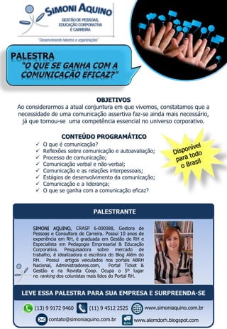 CONTEÚDO PROGRAMÁTICO
 O que é comunicação?
 Reflexões sobre comunicação e autoavaliação;
 Processo de comunicação;
 Comunicação verbal e não-verbal;
 Comunicação e as relações interpessoais;
 Estágios de desenvolvimento da comunicação;
 Comunicação e a liderança;
 O que se ganha com a comunicação eficaz?
OBJETIVOS
Ao considerarmos a atual conjuntura em que vivemos, constatamos que a
necessidade de uma comunicação assertiva faz-se ainda mais necessário,
já que tornou-se uma competência essencial no universo corporativo.
SIMONI AQUINO, CRASP 6-000088, Gestora de
Pessoas e Consultora de Carreira. Possui 10 anos de
experiência em RH, é graduada em Gestão de RH e
Especialista em Pedagogia Empresarial & Educação
Corporativa. Pesquisadora sobre mercado de
trabalho, é idealizadora e escritora do Blog Além do
RH. Possui artigos veiculados nos portais ABRH
Nacional, Administradores.com, Portal Ticket &
Gestão e na Revista Coop. Ocupa o 5º lugar
no ranking dos colunistas mais lidos do Portal RH.
(13) 9 9172 9460
contato@simoniaquino.com.br
www.simoniaquino.com.br
www.alemdorh.blogspot.com
(11) 9 4512 2525
 