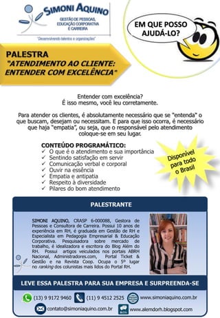 Entender com excelência?
É isso mesmo, você leu corretamente.
Para atender os clientes, é absolutamente necessário que se "entenda" o
que buscam, desejam ou necessitam. E para que isso ocorra, é necessário
que haja “empatia”, ou seja, que o responsável pelo atendimento
coloque-se em seu lugar.
CONTEÚDO PROGRAMÁTICO:
 O que é o atendimento e sua importância
 Sentindo satisfação em servir
 Comunicação verbal e corporal
 Ouvir na essência
 Empatia e antipatia
 Respeito à diversidade
 Pilares do bom atendimento
EM QUE POSSO
AJUDÁ-LO?
SIMONI AQUINO, CRASP 6-000088, Gestora de
Pessoas e Consultora de Carreira. Possui 10 anos de
experiência em RH, é graduada em Gestão de RH e
Especialista em Pedagogia Empresarial & Educação
Corporativa. Pesquisadora sobre mercado de
trabalho, é idealizadora e escritora do Blog Além do
RH. Possui artigos veiculados nos portais ABRH
Nacional, Administradores.com, Portal Ticket &
Gestão e na Revista Coop. Ocupa o 5º lugar
no ranking dos colunistas mais lidos do Portal RH.
(13) 9 9172 9460
contato@simoniaquino.com.br
www.simoniaquino.com.br
www.alemdorh.blogspot.com
(11) 9 4512 2525
 