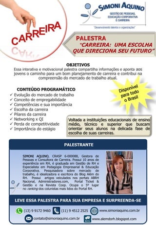 Voltada a instituições educacionais de ensino
médio, técnico e superior que buscam
orientar seus alunos na delicada fase de
escolha de suas carreiras.
CONTEÚDO PROGRAMÁTICO
 Evolução do mercado de trabalho
 Conceito de empregabilidade
 Competências e sua importância
 Escolha da carreira
 Pilares da carreira
 Networking x QI
 Perda de competitividade
 Importância do estágio
SIMONI AQUINO, CRASP 6-000088, Gestora de
Pessoas e Consultora de Carreira. Possui 10 anos de
experiência em RH, é graduada em Gestão de RH e
Especialista em Pedagogia Empresarial & Educação
Corporativa. Pesquisadora sobre mercado de
trabalho, é idealizadora e escritora do Blog Além do
RH. Possui artigos veiculados nos portais ABRH
Nacional, Administradores.com, Portal Ticket &
Gestão e na Revista Coop. Ocupa o 5º lugar
no ranking dos colunistas mais lidos do Portal RH.
OBJETIVOS
Essa interativa e motivacional palestra compartilha informações e aponta aos
jovens o caminho para um bom planejamento de carreira e contribui na
compreensão do mercado de trabalho atual.
(13) 9 9172 9460
contato@simoniaquino.com.br
www.simoniaquino.com.br
www.alemdorh.blogspot.com
(11) 9 4512 2525
 