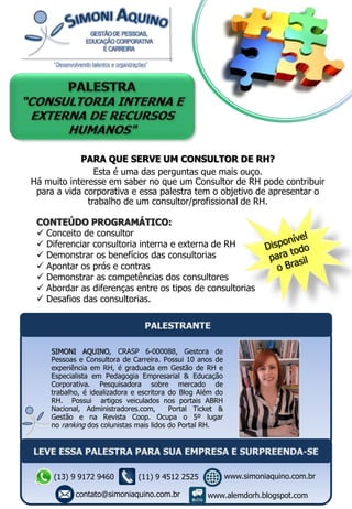 PARA QUE SERVE UM CONSULTOR DE RH?
Esta é uma das perguntas que mais ouço.
Há muito interesse em saber no que um Consultor de RH pode contribuir
para a vida corporativa e essa palestra tem o objetivo de apresentar o
trabalho de um consultor/profissional de RH.
CONTEÚDO PROGRAMÁTICO:
 Conceito de consultor
 Diferenciar consultoria interna e externa de RH
 Demonstrar os benefícios das consultorias
 Apontar os prós e contras
 Demonstrar as competências dos consultores
 Abordar as diferenças entre os tipos de consultorias
 Desafios das consultorias.
SIMONI AQUINO, CRASP 6-000088, Gestora de
Pessoas e Consultora de Carreira. Possui 10 anos de
experiência em RH, é graduada em Gestão de RH e
Especialista em Pedagogia Empresarial & Educação
Corporativa. Pesquisadora sobre mercado de
trabalho, é idealizadora e escritora do Blog Além do
RH. Possui artigos veiculados nos portais ABRH
Nacional, Administradores.com, Portal Ticket &
Gestão e na Revista Coop. Ocupa o 5º lugar
no ranking dos colunistas mais lidos do Portal RH.
(13) 9 9172 9460
contato@simoniaquino.com.br
www.simoniaquino.com.br
www.alemdorh.blogspot.com
(11) 9 4512 2525
 