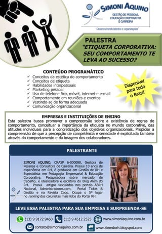 EMPRESAS E INSTITUIÇÕES DE ENSINO
Esta palestra busca promover a compreensão sobre a existência de regras de
comportamento, conceituar a importância da etiqueta no mundo corporativo, das
atitudes individuais para a concretização dos objetivos organizacionais. Propiciar a
compreensão de que a percepção de competência e seriedade é explicitada também
através do comportamento e da imagem dos colaboradores.
CONTEÚDO PROGRAMÁTICO
 Conceitos da estética do comportamento
 Conceitos de etiqueta
 Habilidades interpessoais
 Marketing pessoal
 Uso de telefone fixo, móvel, internet e e-mail
 Comportamento em reuniões e eventos
 Vestindo-se de forma adequada
 Comunicação organizacional
SIMONI AQUINO, CRASP 6-000088, Gestora de
Pessoas e Consultora de Carreira. Possui 10 anos de
experiência em RH, é graduada em Gestão de RH e
Especialista em Pedagogia Empresarial & Educação
Corporativa. Pesquisadora sobre mercado de
trabalho, é idealizadora e escritora do Blog Além do
RH. Possui artigos veiculados nos portais ABRH
Nacional, Administradores.com, Portal Ticket &
Gestão e na Revista Coop. Ocupa o 5º lugar
no ranking dos colunistas mais lidos do Portal RH.
(13) 9 9172 9460
contato@simoniaquino.com.br
www.simoniaquino.com.br
www.alemdorh.blogspot.com
(11) 9 4512 2525
 