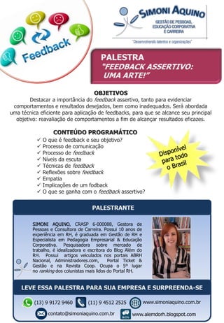 OBJETIVOS
Destacar a importância do feedback assertivo, tanto para evidenciar
comportamentos e resultados desejados, bem como inadequados. Será abordada
uma técnica eficiente para aplicação de feedbacks, para que se alcance seu principal
objetivo: reavaliação de comportamentos a fim de alcançar resultados eficazes.
CONTEÚDO PROGRAMÁTICO
 O que é feedback e seu objetivo?
 Processo de comunicação
 Processo de feedback
 Níveis da escuta
 Técnicas de feedback
 Reflexões sobre feedback
 Empatia
 Implicações de um fodback
 O que se ganha com o feedback assertivo?
SIMONI AQUINO, CRASP 6-000088, Gestora de
Pessoas e Consultora de Carreira. Possui 10 anos de
experiência em RH, é graduada em Gestão de RH e
Especialista em Pedagogia Empresarial & Educação
Corporativa. Pesquisadora sobre mercado de
trabalho, é idealizadora e escritora do Blog Além do
RH. Possui artigos veiculados nos portais ABRH
Nacional, Administradores.com, Portal Ticket &
Gestão e na Revista Coop. Ocupa o 5º lugar
no ranking dos colunistas mais lidos do Portal RH.
(13) 9 9172 9460
contato@simoniaquino.com.br
www.simoniaquino.com.br
www.alemdorh.blogspot.com
(11) 9 4512 2525
 