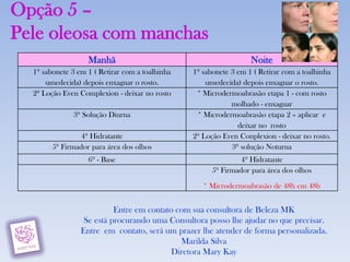 Opção 5 –
Pele oleosa com manchas
                   Manhã                                           Noite
  1º sabonete 3 em 1 ( Retirar com a toalhinha   1º sabonete 3 em 1 ( Retirar com a toalhinha
      umedecida) depois enxaguar o rosto.            umedecida) depois enxaguar o rosto.
  2º Loção Even Complexion - deixar no rosto      * Microdermoabrasão etapa 1 - com rosto
                                                             molhado - enxaguar
              3º Solução Diurna                   * Microdermoabrasão etapa 2 – aplicar e
                                                               deixar no rosto
                 4º Hidratante                   2º Loção Even Conplexion - deixar no rosto.
        5º Firmador para área dos olhos                      3º solução Noturna
                   6º - Base                                    4º Hidratante
                                                       5º Firmador para área dos olhos

                                                    * Microdermoabrasão de 48h em 48h


                           Entre em contato com sua consultora de Beleza MK
                  Se está procurando uma Consultora posso lhe ajudar no que precisar.
                 Entre em contato, será um prazer lhe atender de forma personalizada.
                                             Marilda Silva
                                           Diretora Mary Kay
 