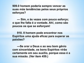 909.0 homem poderia sempre vencer as
suas más tendências pelos seus próprios
esforços?
— Sim, e às vezes com pouco esforço;
o que lhe falta é a vontade. Ah!, como são
poucos os que se esforçam!
910. 0 homem pode encontrar nos
Espíritos uma ajuda eficaz para superar as
paixões?
—Se orar a Deus e ao seu bom gênio
com sinceridade, os bons Espíritos virão
certamente em seu auxílio, porque essa é a
sua missão. (Ver item 459.)
 