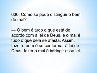 630. Como se pode distinguir o bem
do mal?
— O bem é tudo o que está de
acordo com a lei de Deus, e o mal é
tudo o que dela se afasta. Assim,
fazer o bem é se conformar à lei de
Deus; fazer o mal é infringir essa lei.
 