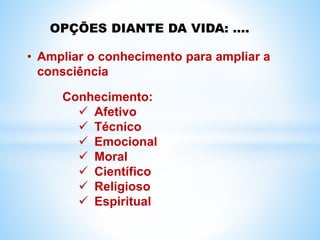 OPÇÕES DIANTE DA VIDA: ....
• Ampliar o conhecimento para ampliar a
consciência
Conhecimento:
 Afetivo
 Técnico
 Emocional
 Moral
 Científico
 Religioso
 Espiritual
 