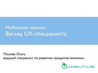 Мобильные сервисы

Взгляд UX-специалиста
Пескова Ольга,
ведущий специалист по развитию продуктов компании

 