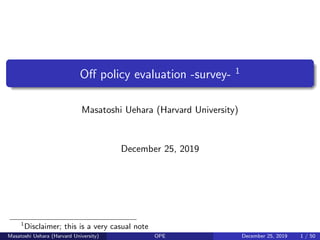 Oﬀ policy evaluation -survey- 1
Masatoshi Uehara (Harvard University)
December 25, 2019
1
Disclaimer; this is a very casual note
Masatoshi Uehara (Harvard University) OPE December 25, 2019 1 / 50
 