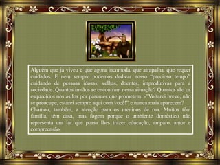 Alguém que já viveu e que agora incomoda, que atrapalha, que requer
cuidados. E nem sempre podemos dedicar nosso “precioso tempo”
cuidando de pessoas idosas, velhas, doentes, improdutivas para a
sociedade. Quantos irmãos se encontram nessa situação? Quantos são os
esquecidos nos asilos por parentes que prometem: -”Voltarei breve, não
se preocupe, estarei sempre aqui com você!” e nunca mais aparecem?
Chamou, também, a atenção para os meninos de rua. Muitos têm
família, têm casa, mas fogem porque o ambiente doméstico não
representa um lar que possa lhes trazer educação, amparo, amor e
compreensão.
 