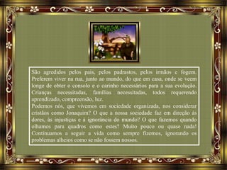 São agredidos pelos pais, pelos padrastos, pelos irmãos e fogem.
Preferem viver na rua, junto ao mundo, do que em casa, onde se veem
longe de obter o consolo e o carinho necessários para a sua evolução.
Crianças necessitadas, famílias necessitadas, todos requerendo
aprendizado, compreensão, luz.
Podemos nós, que vivemos em sociedade organizada, nos considerar
cristãos como Jonaquim? O que a nossa sociedade faz em direção às
dores, às injustiças e à ignorância do mundo? O que fazemos quando
olhamos para quadros como estes? Muito pouco ou quase nada!
Continuamos a seguir a vida como sempre fizemos, ignorando os
problemas alheios como se não fossem nossos.
 