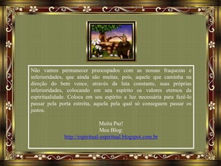 Não vamos permanecer preocupados com as nossas fraquezas e
inferioridades, que ainda são muitas, pois, aquele que caminha na
direção do bem vence, através da luta constante, suas próprias
inferioridades, colocando em seu espírito os valores eternos da
espiritualidade. Coloca em seu espírito a luz necessária para fazê-lo
passar pela porta estreita, aquela pela qual só conseguem passar os
justos.
Muita Paz!
Meu Blog:
http://espiritual-espiritual.blogspot.com.br
 