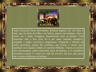 Todos trocavam frases proveitosas. Somente alguém, ali, em meio a
tudo, que era festa de brilho e de beleza, parecia um mendigo, triste e
mudo, era o irmão Jonaquim, desconhecido entre os demais. Com
expressão rude e feia, jazia ele a um canto, humilde, pensativo,
enquanto o grupo conversava alegremente. Chegando o instante da
nobre promoção, aquele dos presentes que tivesse o menor peso
espiritual seria alçado à frente no caminho brilhante. Vieram ao recinto
dois encarregados, ambos chamados anjos da balança, e os candidatos
deixaram-se pesar. E o peso em cada um era leve, tão leve, que quase
não se notava diferença na balança.
 