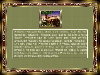 O recatado Jonaquim foi o último a ser chamado, e um dos dois
mensageiros perguntou: -Jonaquim, dizei qual foi na Terra a vossa
religião? Precisamos aqui de vossos dados, para serem por nós
devidamente revisados. No entanto, Jonaquim, humilde, respondeu: -
Anjo bom, crede! Não tive sobre a Terra a fé pregada, acreditei, como
acredito agora, na presença de Deus que nos guarda e aprimora,
entretanto, por mais que eu desejasse procurar um templo ou algum
outro lugar para aprender como se adora a Deus, nunca pude sair da
choça em que morei, ao pé de antiga estrada.
 