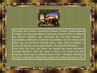 Despendi muito tempo a transportar crianças e doentes. Minha pequena
choupana era uma porta aberta à desventura humana. Ouvi a confissão
de míseros velhinhos, que clamavam em vão pelos parentes, e
aguardando inutilmente os próprios descendentes. Socorri crianças sem
apoio que me buscavam, sentindo sede e fome. Deus me perdoe se
nunca me liguei às crenças para estudar a fé e entender diferenças.
Ouvi dizer, na Terra, que houve um homem que nunca descansou,
sempre fazendo o bem; que amou os bons e aos maus, sem ferir
ninguém. Dizem que se chamava Jesus Cristo. A pequena assembleia
escutava, expectante e enternecida, aquele que soubera amenizar a vida.
 