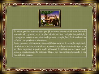 Existem, porém, aqueles que, por já trazerem dentro de si uma força de
vontade tão grande, e a noção nítida de sua própria imperfeição,
conseguem passar nesse planeta de provas e expiações, dedicando-se ao
próximo, negando-se a si mesmo.
Essas pessoas, obviamente, são candidatas naturais à elevação espiritual,
candidatas a serem promovidas, a passarem pela porta estreita que leva
ao plano espiritual superior, onde só haverá felicidade no serviço e onde
terão a oportunidade de entender Deus, em Sua infinita bondade e em
Sua infinita pureza.
 