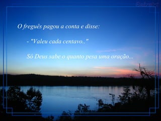 O freguês pagou a conta e disse:         - "Valeu cada centavo.."         Só Deus sabe o quanto pesa uma oração...  