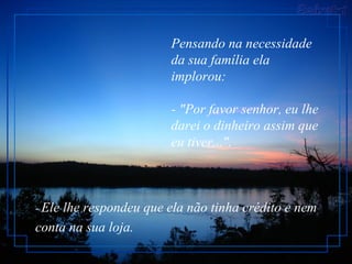 Pensando na necessidade da sua família ela implorou: - "Por favor senhor, eu lhe darei o dinheiro assim que eu tiver...".  -  Ele lhe respondeu que ela não tinha crédito e nem conta na sua loja.   