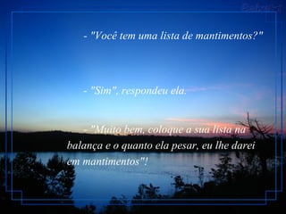- "Você tem uma lista de mantimentos?"         - "Sim", respondeu ela.         - "Muito bem, coloque a sua lista na balança e o quanto ela pesar, eu lhe darei em mantimentos"!   