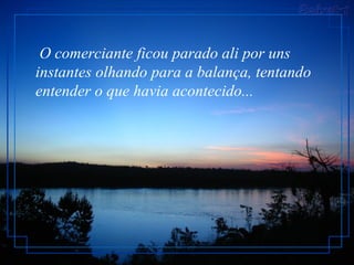   O comerciante ficou parado ali por uns instantes olhando para a balança, tentando entender o que havia acontecido...  