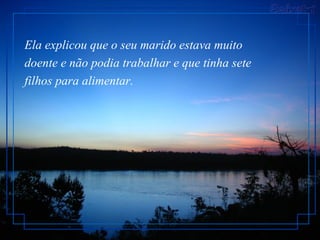 Ela explicou que o seu marido estava muito
doente e não podia trabalhar e que tinha sete
filhos para alimentar.
 