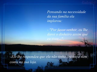 Pensando na necessidade
da sua família ela
implorou:
- "Por favor senhor, eu lhe
darei o dinheiro assim que
eu tiver...".
- Ele lhe respondeu que ela não tinha crédito e nem
conta na sua loja.
 