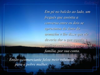 Em pé no balcão ao lado, umEm pé no balcão ao lado, um
freguês que assistia afreguês que assistia a
conversa entre os dois seconversa entre os dois se
aproximou do dono doaproximou do dono do
armazém e lhe disse que elearmazém e lhe disse que ele
deveria dar o que aqueladeveria dar o que aquela
mulher necessitava para a suamulher necessitava para a sua
família, por sua conta.família, por sua conta.
Então o comerciante falou meio relutante
para a pobre mulher:
 