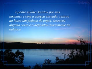 A pobre mulher hesitou por uns
instantes e com a cabeça curvada, retirou
da bolsa um pedaço de papel, escreveu
alguma coisa e o depositou suavemente na
balança.
 