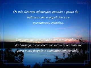 Os três ficaram admirados quando o prato da
balança com o papel desceu e
permaneceu embaixo.
Completamente pasmado com o marcador
da balança, o comerciante virou-se lentamente
para o seu freguês e comentou contrariado:
 