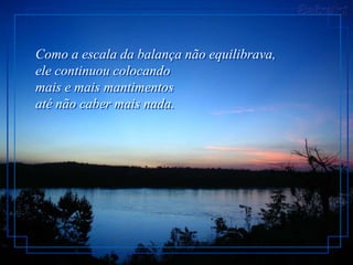 Como a escala da balança não equilibrava,
ele continuou colocando
mais e mais mantimentos
até não caber mais nada.
 