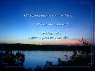 O freguês pagou a conta e disse:

       "Valeu cada centavo."

          Só Deus sabe
  o quanto pesa uma oração.
 