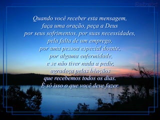 Quando você receber esta mensagem,
       faça uma oração, peça a Deus
por seus sofrimentos, por suas necessidades,
         pela falta de um emprego,
      por uma pessoa especial doente,
          por alguma enfermidade,
         e se não tiver nada a pedir,
           agradeça pelas bênçãos
        que recebemos todos os dias.
      É só isso o que você deve fazer.
 