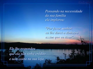 Pensando na necessidade
                        da sua família
                        ela implorou:

                        "Por favor, senhor,
                        eu lhe darei o dinheiro
                        assim que eu tiver".


Ele lhe respondeu
que ela não tinha crédito
e nem conta na sua loja.
 