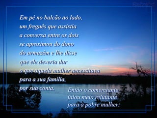Em pé no balcão ao lado,
um freguês que assistia
a conversa entre os dois
se aproximou do dono
do armazém e lhe disse
que ele deveria dar
o que aquela mulher necessitava
para a sua família,
por sua conta.      Então o comerciante
                   falou meio relutante
                   para a pobre mulher:
 