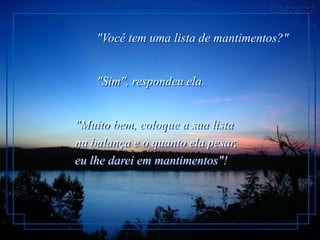 "Você tem uma lista de mantimentos?"


    "Sim", respondeu ela.


"Muito bem, coloque a sua lista
na balança e o quanto ela pesar,
eu lhe darei em mantimentos"!
 