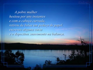 A pobre mulher
hesitou por uns instantes
e com a cabeça curvada,
retirou da bolsa um pedaço de papel,
escreveu alguma coisa
e o depositou suavemente na balança.
 