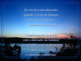Os três ficaram admirados
   quando o prato da balança
      com o papel desceu e
       permaneceu embaixo.


    Completamente pasmado
  com o marcador da balança,
o comerciante virou-se lentamente
         para o seu freguês
    e comentou contrariado:
 