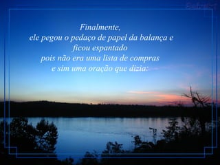 Finalmente,
ele pegou o pedaço de papel da balança e
             ficou espantado
    pois não era uma lista de compras
       e sim uma oração que dizia:
 