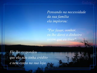 Pensando na necessidade
                        da sua família
                        ela implorou:

                        "Por favor, senhor,
                        eu lhe darei o dinheiro
                        assim que eu tiver".


Ele lhe respondeu
que ela não tinha crédito
e nem conta na sua loja.
 